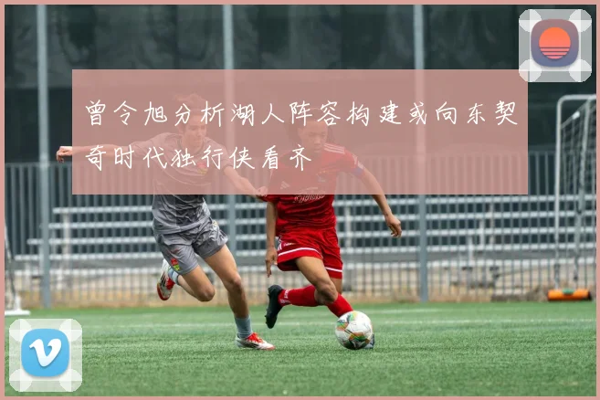 曾令旭分析湖人阵容构建或向东契奇时代独行侠看齐