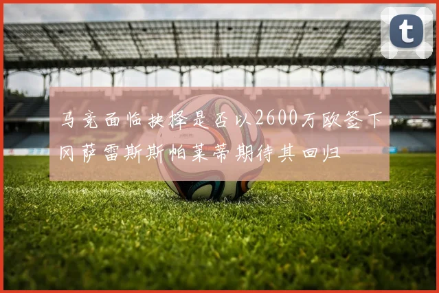 马竞面临抉择是否以2600万欧签下冈萨雷斯斯帕莱蒂期待其回归