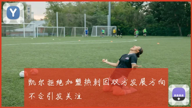 凯尔拒绝加盟热刺因双方发展方向不合引发关注