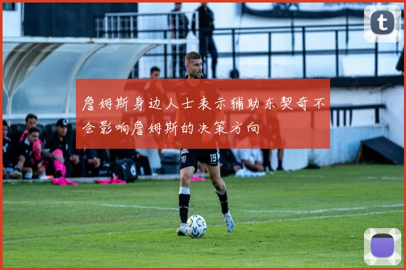 詹姆斯身边人士表示辅助东契奇不会影响詹姆斯的决策方向