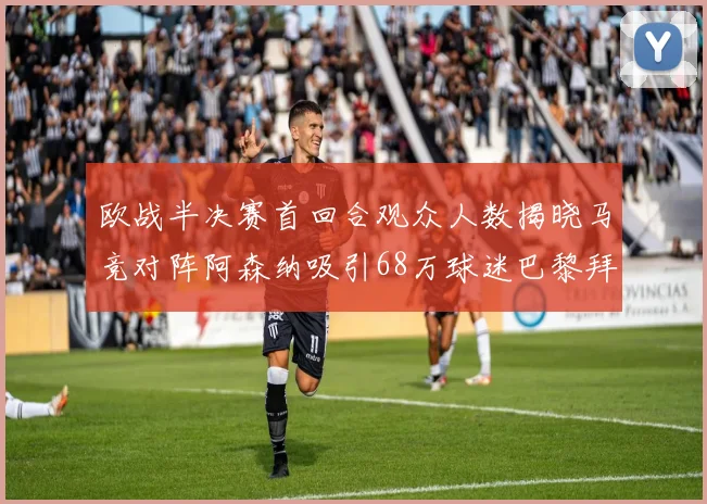 欧战半决赛首回合观众人数揭晓马竞对阵阿森纳吸引68万球迷巴黎拜仁紧随其后
