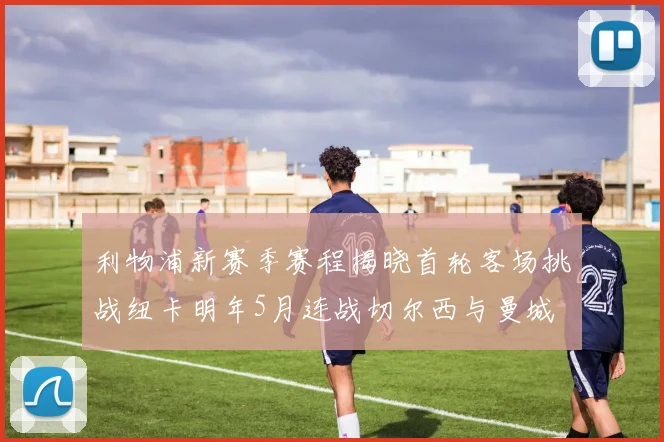 利物浦新赛季赛程揭晓首轮客场挑战纽卡明年5月连战切尔西与曼城