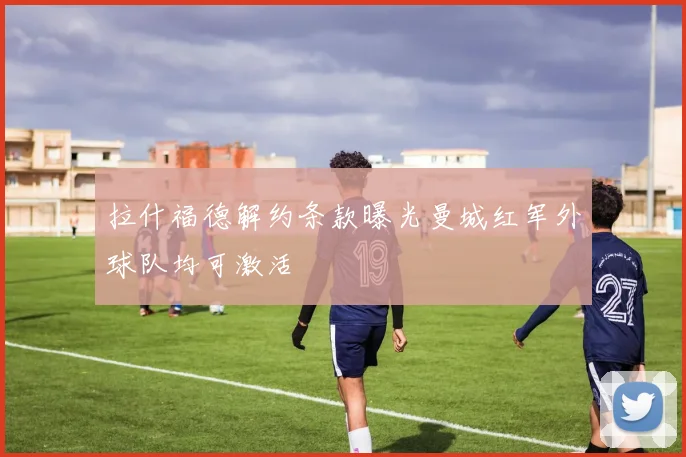 拉什福德解约条款曝光曼城红军外球队均可激活