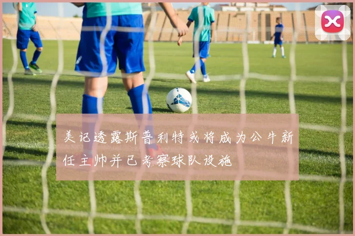 美记透露斯普利特或将成为公牛新任主帅并已考察球队设施