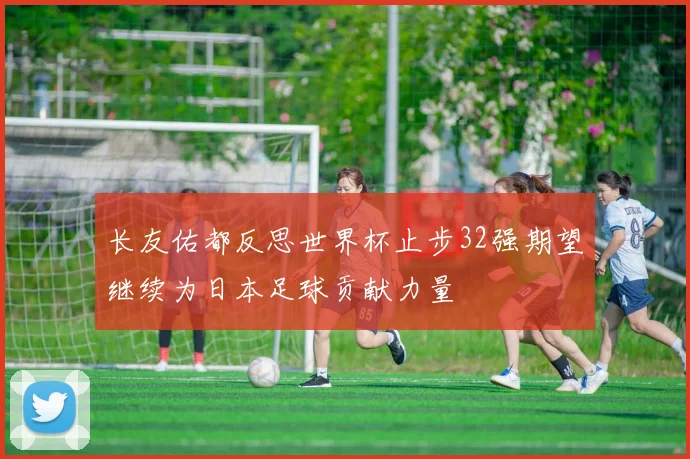 长友佑都反思世界杯止步32强期望继续为日本足球贡献力量