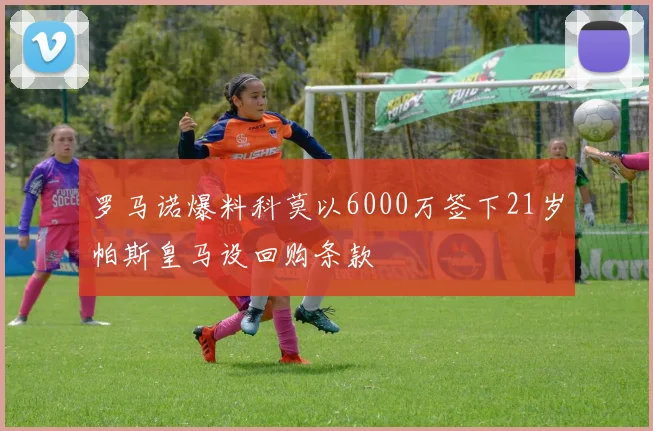 罗马诺爆料科莫以6000万签下21岁帕斯皇马设回购条款