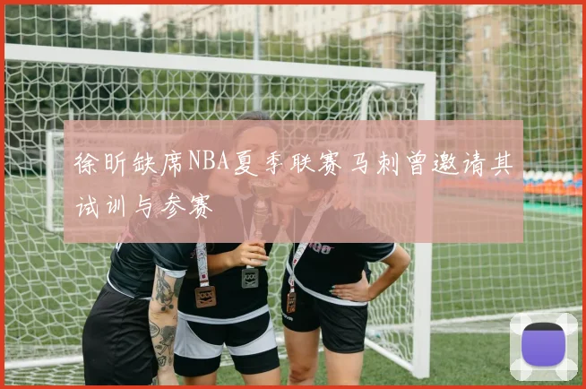 徐昕缺席NBA夏季联赛马刺曾邀请其试训与参赛