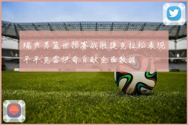 瑞典男篮世预赛战胜捷克拉松表现平平克雷伊奇贡献全面数据
