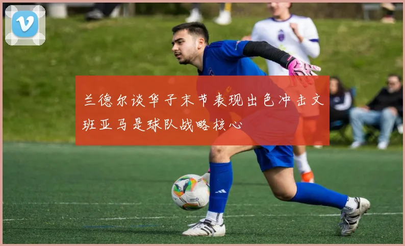 兰德尔谈华子末节表现出色冲击文班亚马是球队战略核心