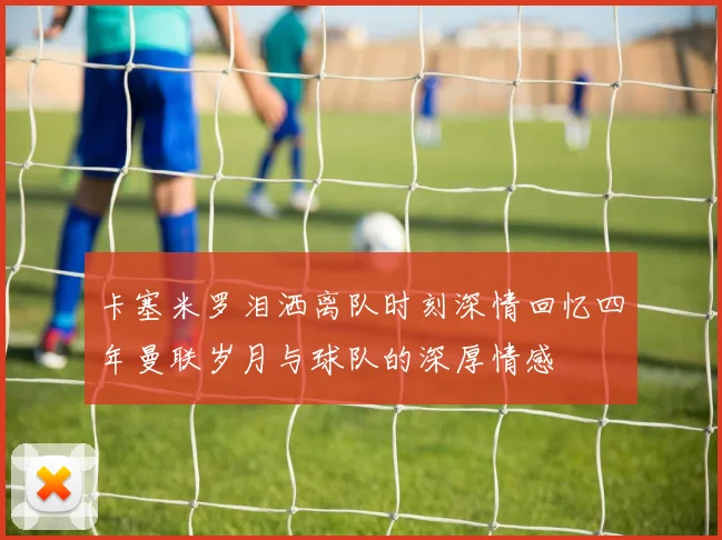 卡塞米罗泪洒离队时刻深情回忆四年曼联岁月与球队的深厚情感