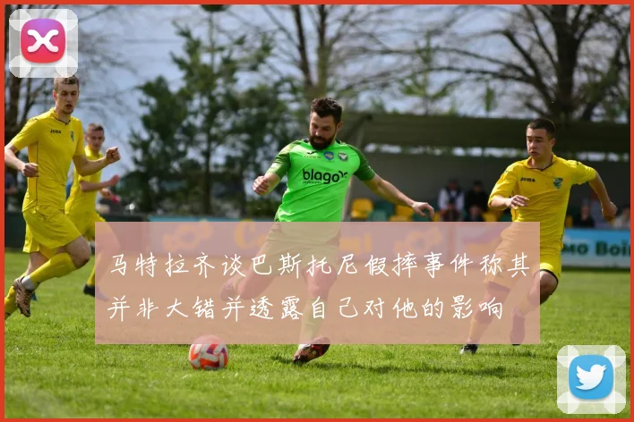 马特拉齐谈巴斯托尼假摔事件称其并非大错并透露自己对他的影响