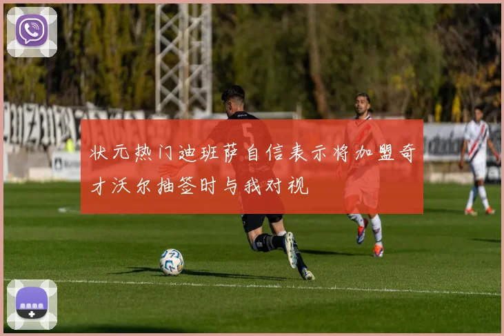 状元热门迪班萨自信表示将加盟奇才沃尔抽签时与我对视