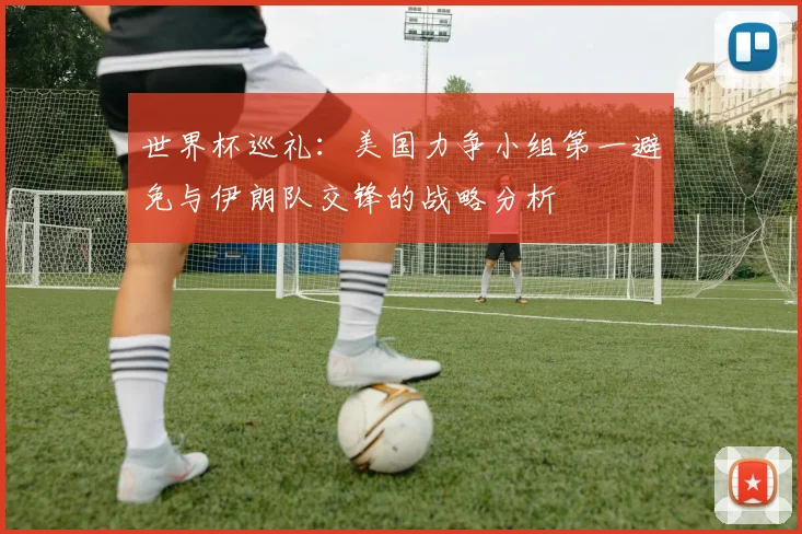 世界杯巡礼：美国力争小组第一避免与伊朗队交锋的战略分析
