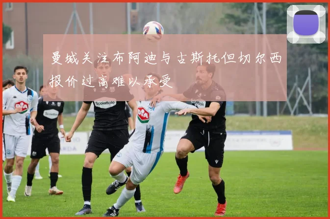 曼城关注布阿迪与古斯托但切尔西报价过高难以承受