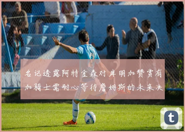 名记透露阿特金森对库明加赞赏有加骑士需耐心等待詹姆斯的未来决定
