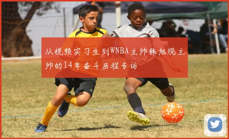 从视频实习生到WNBA主帅韩旭现主帅的14年奋斗历程专访