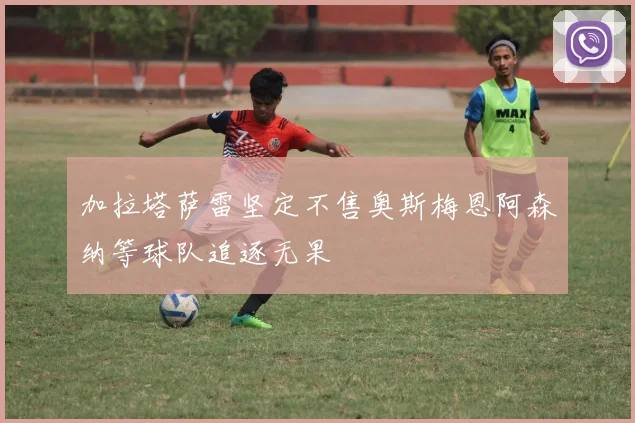 加拉塔萨雷坚定不售奥斯梅恩阿森纳等球队追逐无果