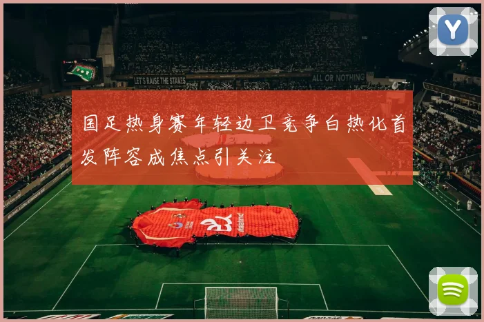 国足热身赛年轻边卫竞争白热化首发阵容成焦点引关注