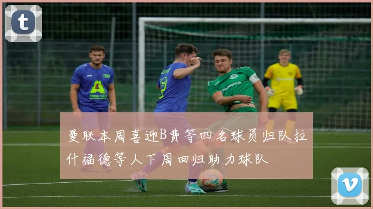 曼联本周喜迎B费等四名球员归队拉什福德等人下周回归助力球队