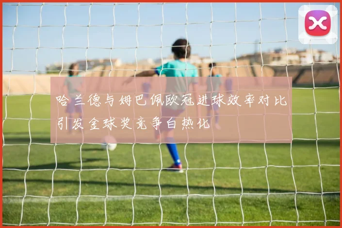 哈兰德与姆巴佩欧冠进球效率对比引发金球奖竞争白热化